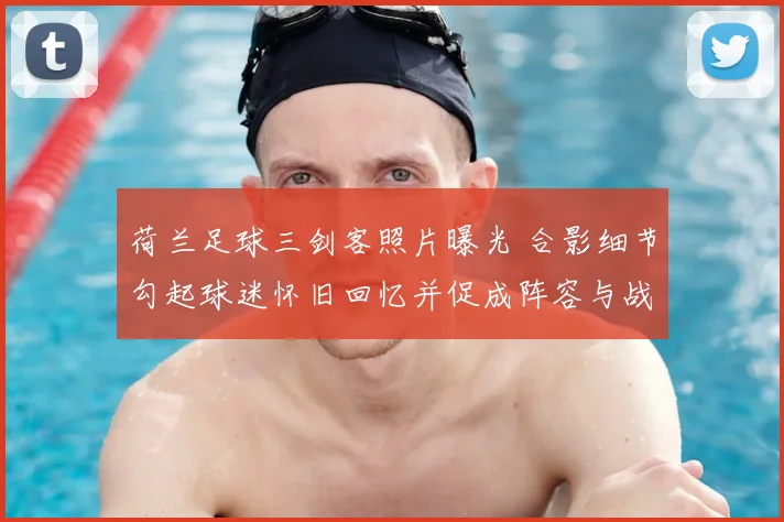 荷兰足球三剑客照片曝光 合影细节勾起球迷怀旧回忆并促成阵容与战术讨论