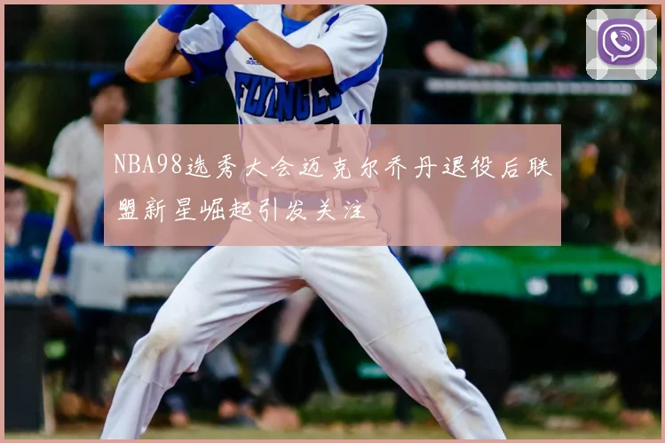 NBA98选秀大会迈克尔乔丹退役后联盟新星崛起引发关注