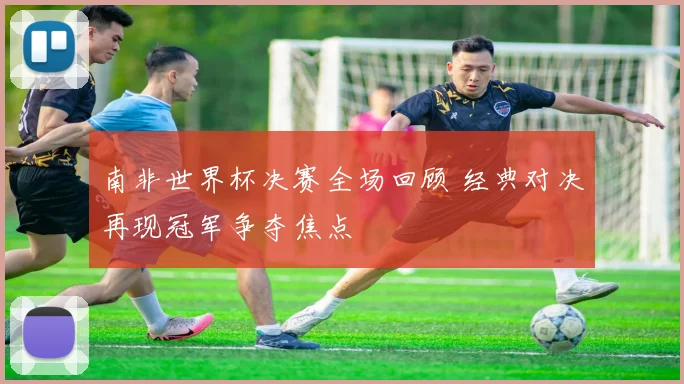 南非世界杯决赛全场回顾 经典对决再现冠军争夺焦点