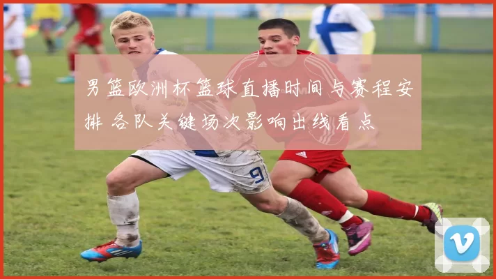 男篮欧洲杯篮球直播时间与赛程安排 各队关键场次影响出线看点