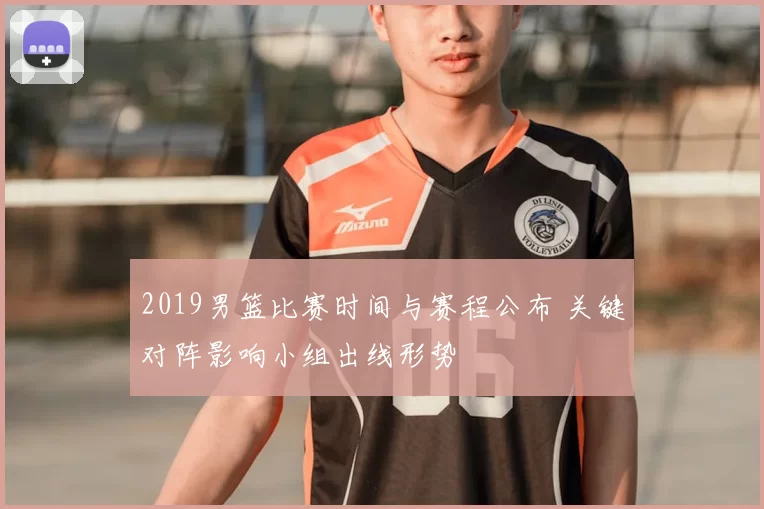 2019男篮比赛时间与赛程公布 关键对阵影响小组出线形势