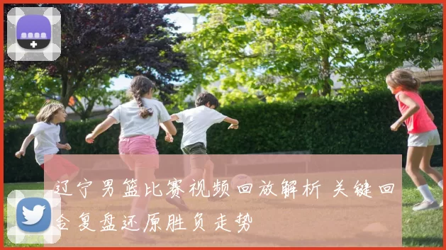 辽宁男篮比赛视频回放解析 关键回合复盘还原胜负走势
