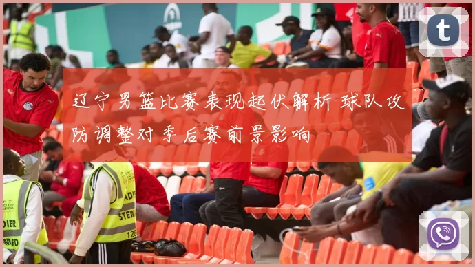 辽宁男篮比赛表现起伏解析 球队攻防调整对季后赛前景影响