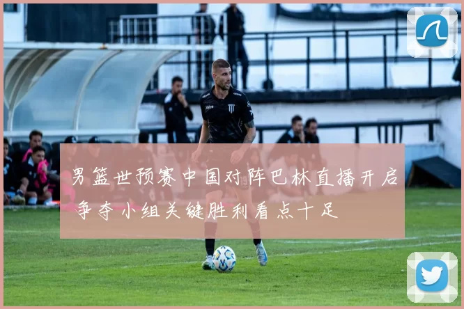 男篮世预赛中国对阵巴林直播开启 争夺小组关键胜利看点十足