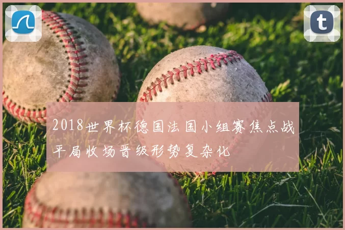 2018世界杯德国法国小组赛焦点战平局收场晋级形势复杂化