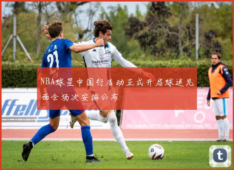 NBA球星中国行活动正式开启球迷见面会场次安排公布