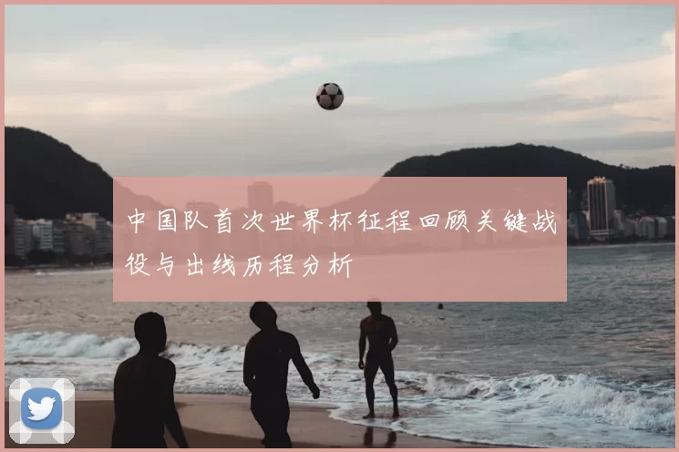 中国队首次世界杯征程回顾关键战役与出线历程分析