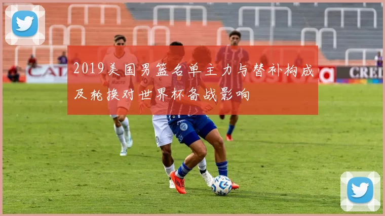 2019美国男篮名单主力与替补构成及轮换对世界杯备战影响