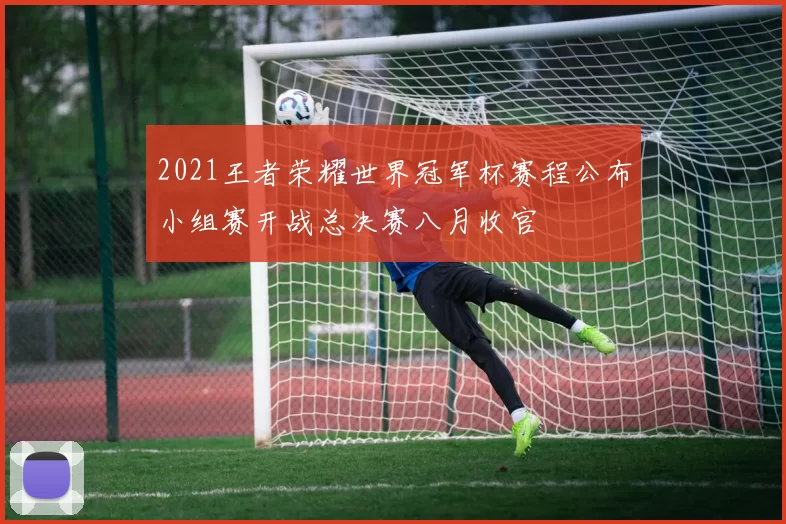 2021王者荣耀世界冠军杯赛程公布小组赛开战总决赛八月收官