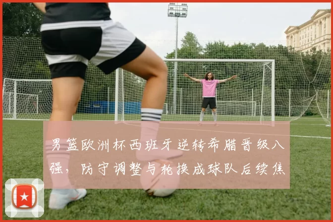 男篮欧洲杯西班牙逆转希腊晋级八强，防守调整与轮换成球队后续焦点