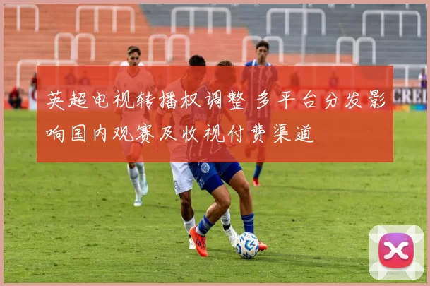 英超电视转播权调整 多平台分发影响国内观赛及收视付费渠道