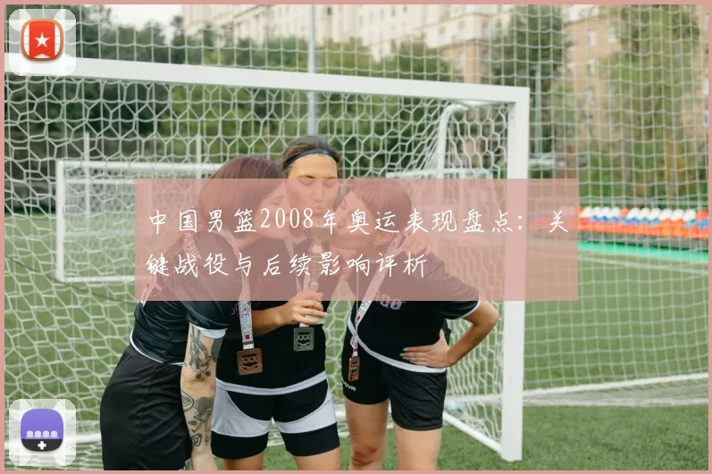 中国男篮2008年奥运表现盘点：关键战役与后续影响评析