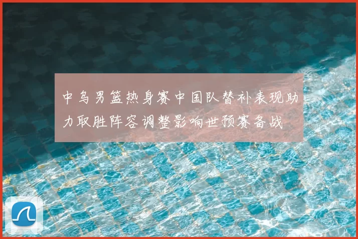 中乌男篮热身赛中国队替补表现助力取胜阵容调整影响世预赛备战