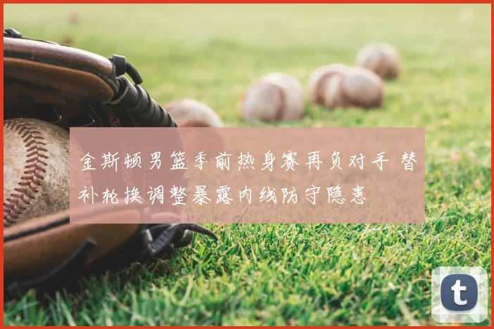 金斯顿男篮季前热身赛再负对手 替补轮换调整暴露内线防守隐患