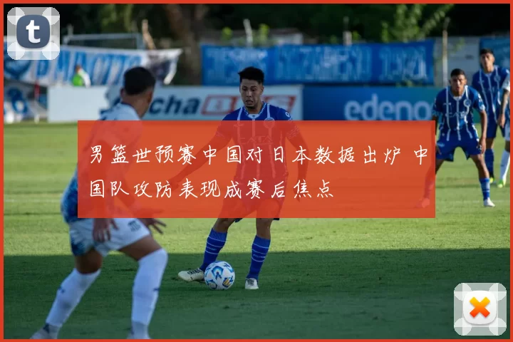 男篮世预赛中国对日本数据出炉 中国队攻防表现成赛后焦点