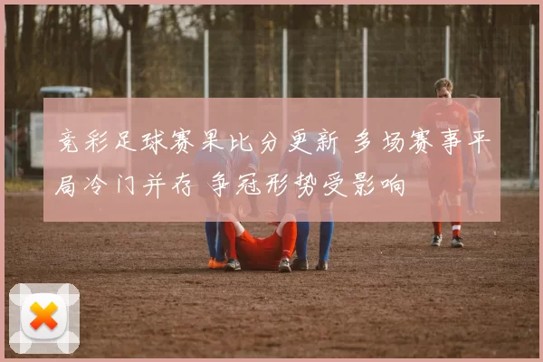 竞彩足球赛果比分更新 多场赛事平局冷门并存 争冠形势受影响