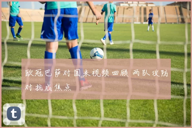 欧冠巴萨对国米视频回顾 两队攻防对抗成焦点