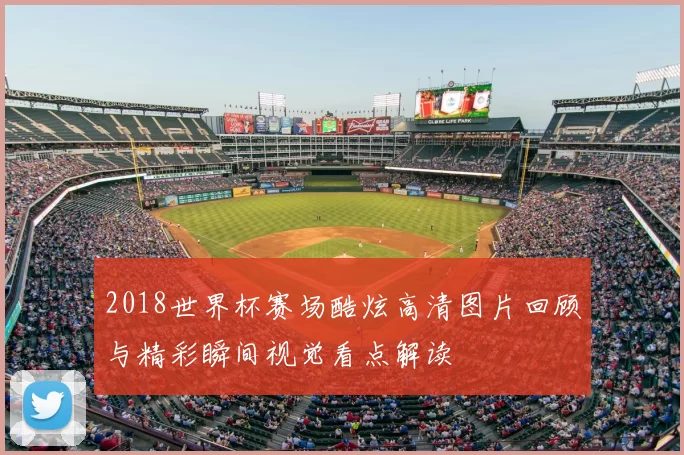 2018世界杯赛场酷炫高清图片回顾与精彩瞬间视觉看点解读