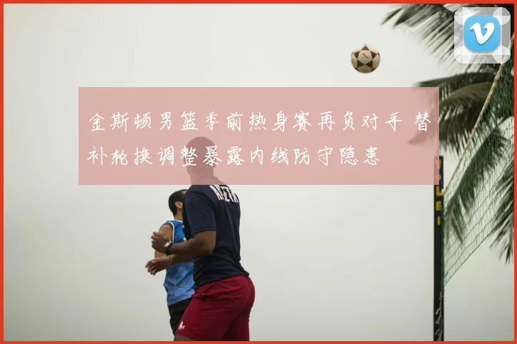 金斯顿男篮季前热身赛再负对手 替补轮换调整暴露内线防守隐患