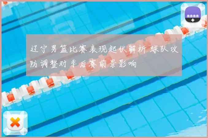 辽宁男篮比赛表现起伏解析 球队攻防调整对季后赛前景影响