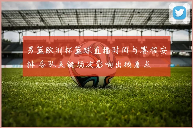 男篮欧洲杯篮球直播时间与赛程安排 各队关键场次影响出线看点