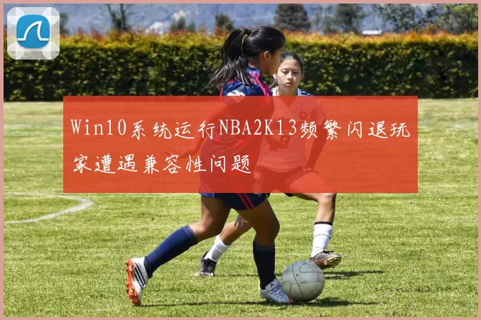 Win10系统运行NBA2K13频繁闪退玩家遭遇兼容性问题
