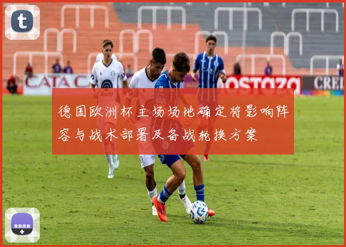 德国欧洲杯主场场地确定将影响阵容与战术部署及备战轮换方案