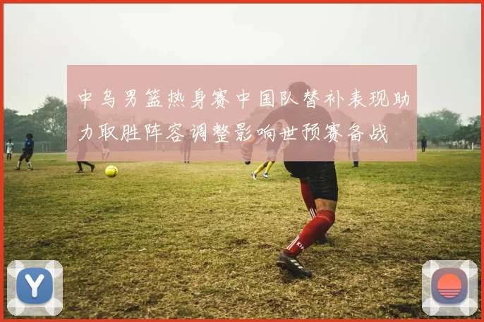 中乌男篮热身赛中国队替补表现助力取胜阵容调整影响世预赛备战