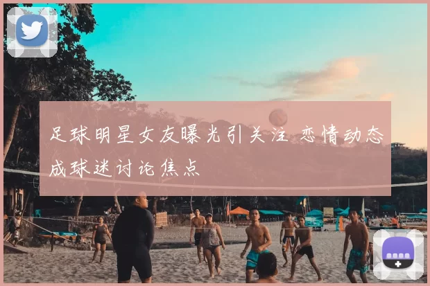 足球明星女友曝光引关注 恋情动态成球迷讨论焦点
