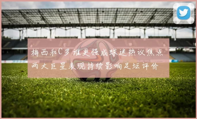 梅西和C罗谁更强成球迷热议焦点 两大巨星表现持续影响足坛评价