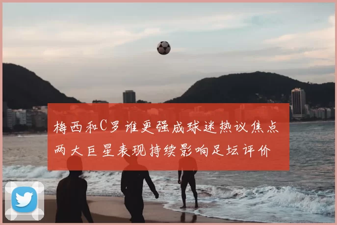 梅西和C罗谁更强成球迷热议焦点 两大巨星表现持续影响足坛评价