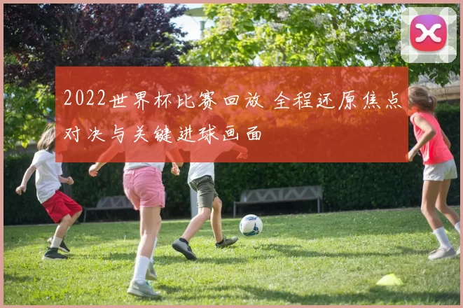 2022世界杯比赛回放 全程还原焦点对决与关键进球画面