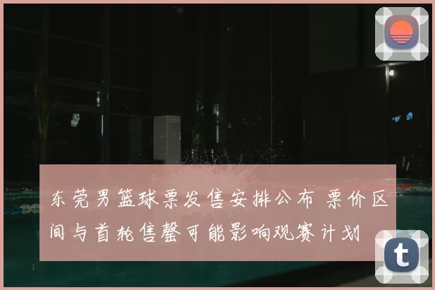 东莞男篮球票发售安排公布 票价区间与首轮售罄可能影响观赛计划
