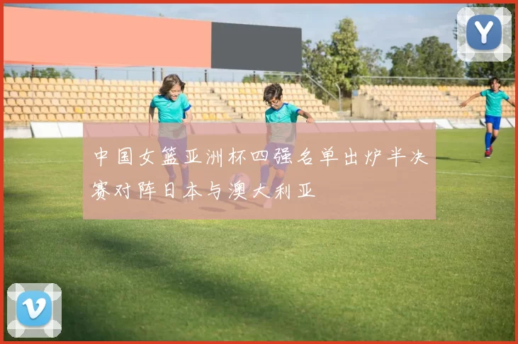 中国女篮亚洲杯四强名单出炉半决赛对阵日本与澳大利亚