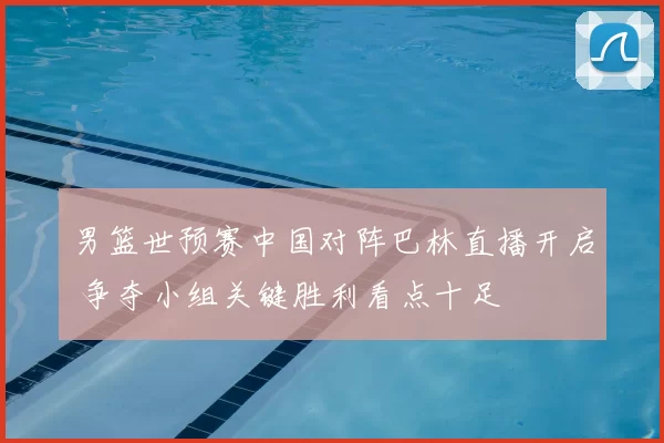 男篮世预赛中国对阵巴林直播开启 争夺小组关键胜利看点十足