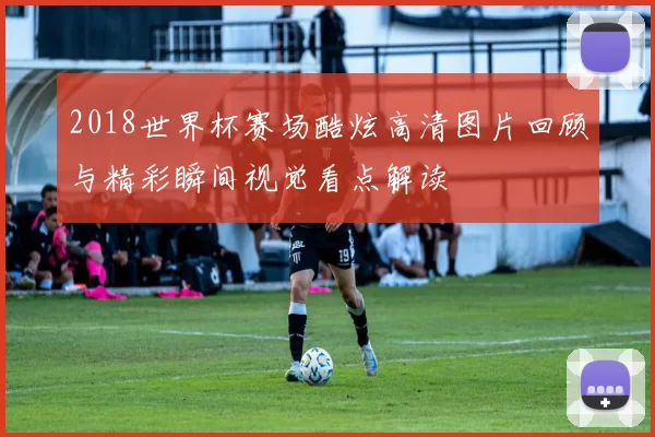 2018世界杯赛场酷炫高清图片回顾与精彩瞬间视觉看点解读